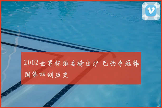 2002世界杯排名榜出炉 巴西夺冠韩国第四创历史