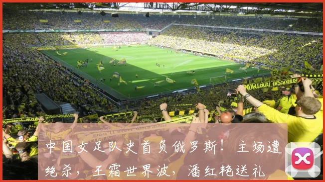 中国女足队史首负俄罗斯！主场遭绝杀，王霜世界波，潘红艳送礼