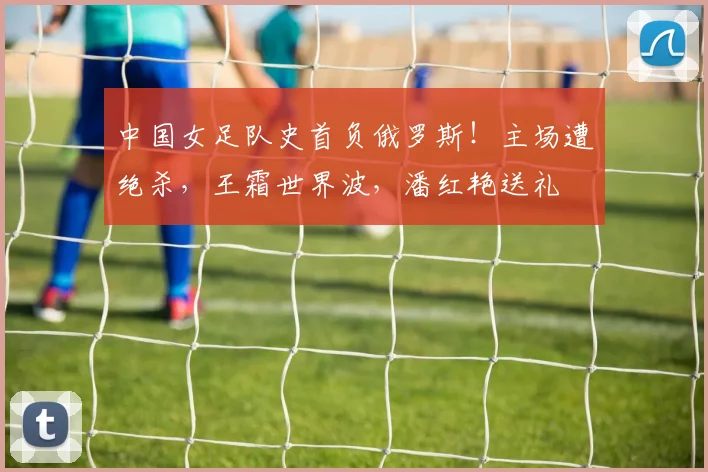 中国女足队史首负俄罗斯！主场遭绝杀，王霜世界波，潘红艳送礼