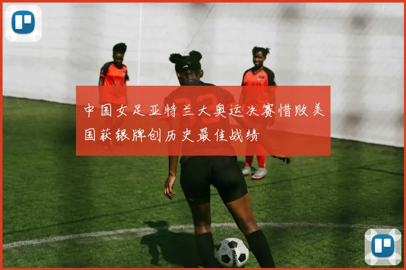 中国女足亚特兰大奥运决赛惜败美国获银牌创历史最佳战绩