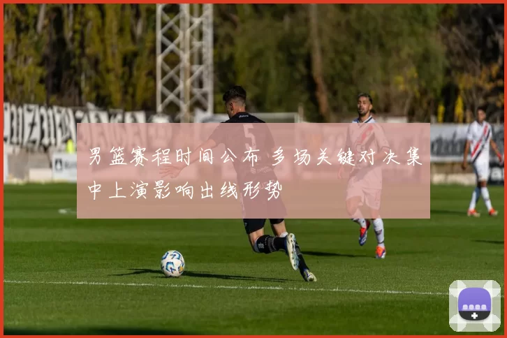 男篮赛程时间公布 多场关键对决集中上演影响出线形势