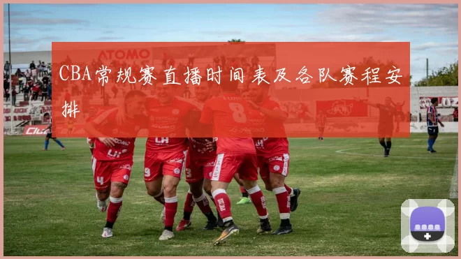 CBA常规赛直播时间表及各队赛程安排