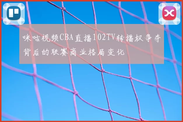 咪咕视频CBA直播102TV转播权争夺背后的联赛商业格局变化