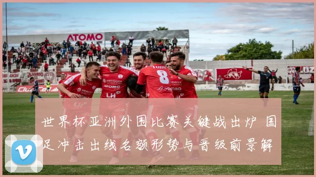 世界杯亚洲外围比赛关键战出炉 国足冲击出线名额形势与晋级前景解析