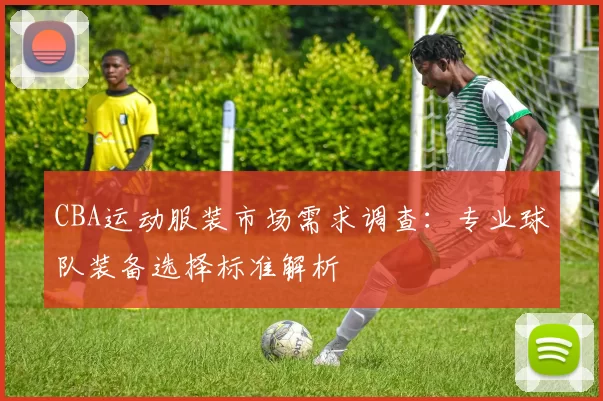 CBA运动服装市场需求调查：专业球队装备选择标准解析