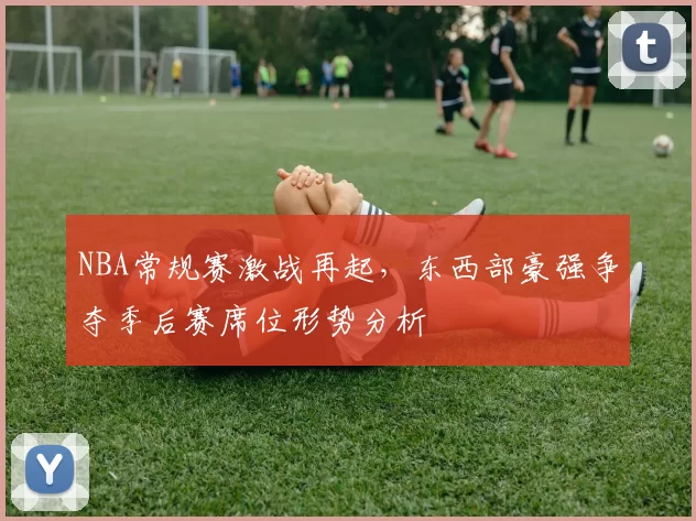 NBA常规赛激战再起，东西部豪强争夺季后赛席位形势分析