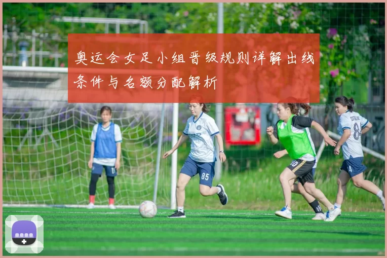 奥运会女足小组晋级规则详解出线条件与名额分配解析