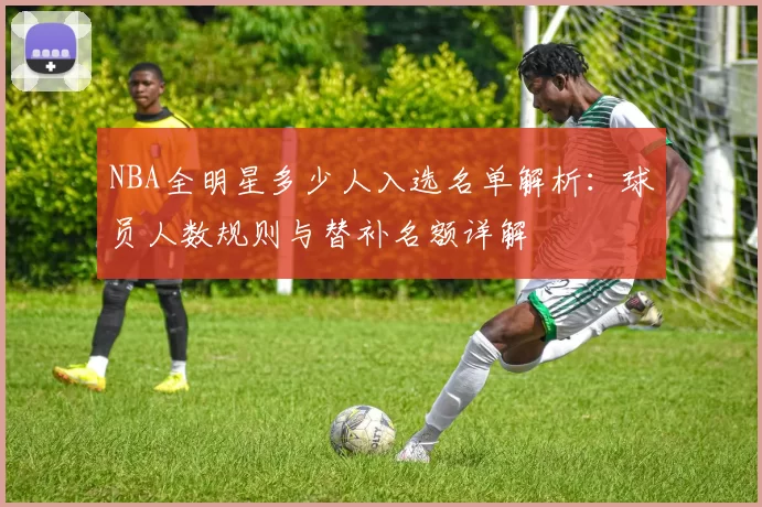 NBA全明星多少人入选名单解析：球员人数规则与替补名额详解