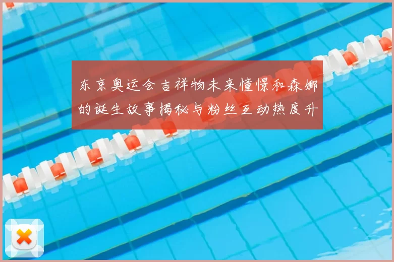 东京奥运会吉祥物未来憧憬和森娜的诞生故事揭秘与粉丝互动热度升