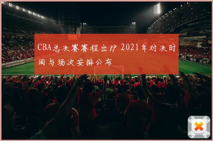 CBA总决赛赛程出炉 2021年对决时间与场次安排公布