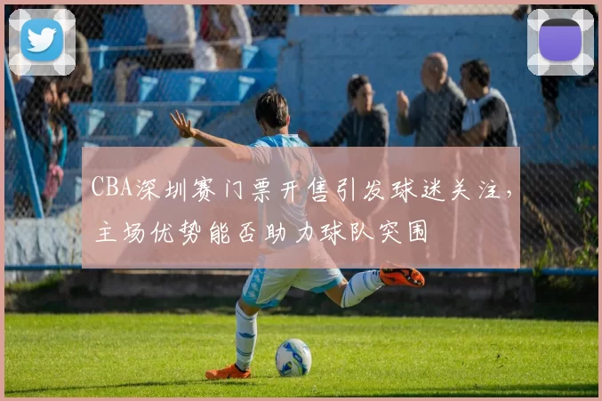 CBA深圳赛门票开售引发球迷关注，主场优势能否助力球队突围