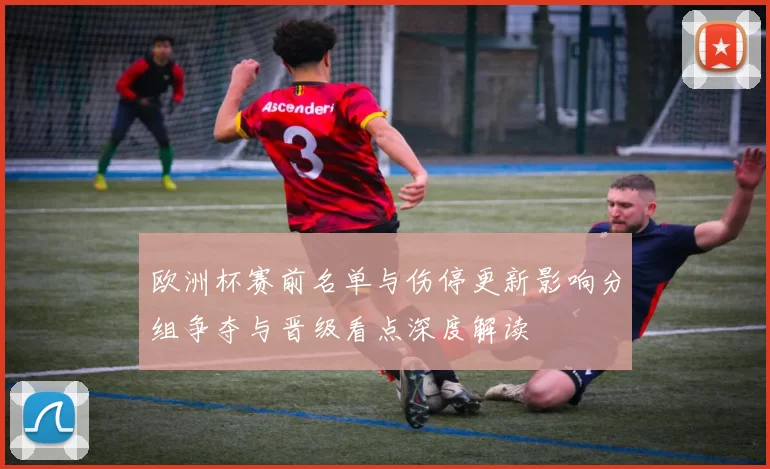 欧洲杯赛前名单与伤停更新影响分组争夺与晋级看点深度解读