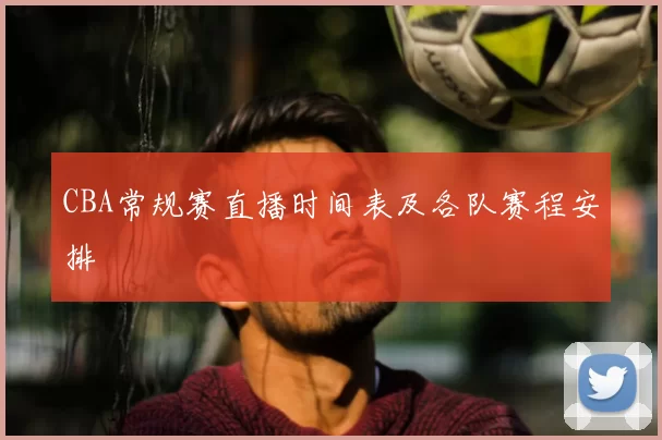 CBA常规赛直播时间表及各队赛程安排