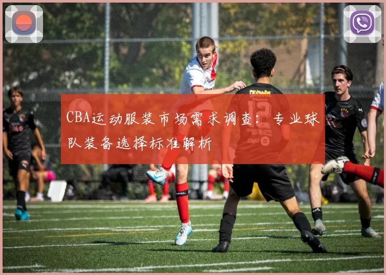 CBA运动服装市场需求调查：专业球队装备选择标准解析