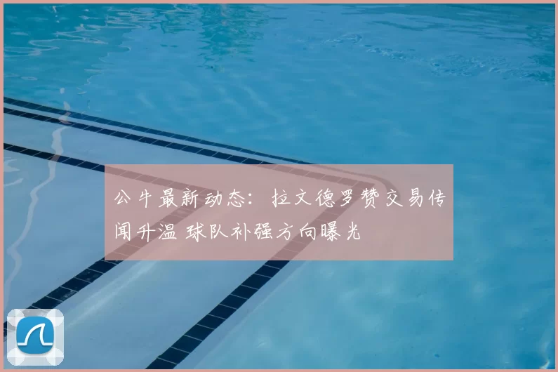 公牛最新动态：拉文德罗赞交易传闻升温 球队补强方向曝光