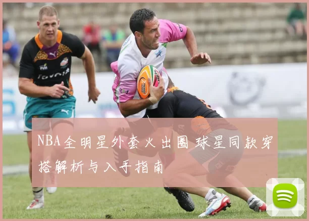 NBA全明星外套火出圈 球星同款穿搭解析与入手指南