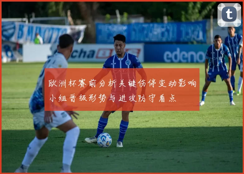 欧洲杯赛前分析关键伤停变动影响小组晋级形势与进攻防守看点