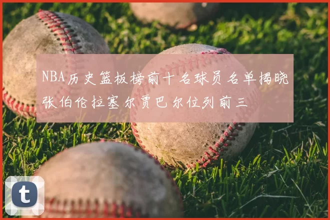 NBA历史篮板榜前十名球员名单揭晓张伯伦拉塞尔贾巴尔位列前三