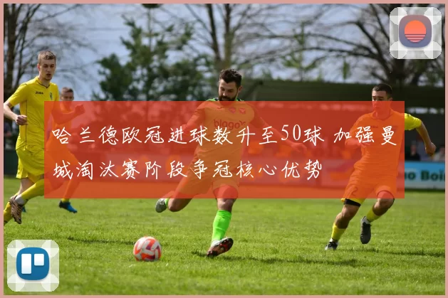 哈兰德欧冠进球数升至50球 加强曼城淘汰赛阶段争冠核心优势