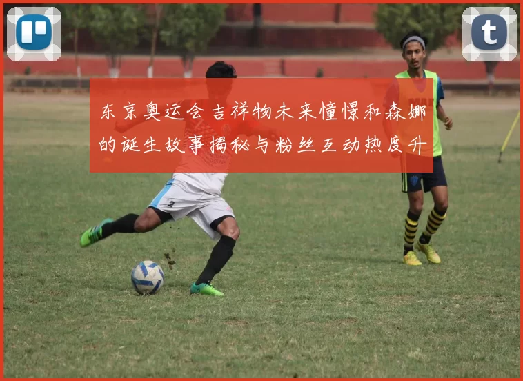 东京奥运会吉祥物未来憧憬和森娜的诞生故事揭秘与粉丝互动热度升