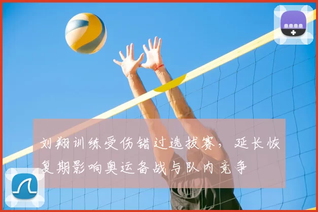 刘翔训练受伤错过选拔赛，延长恢复期影响奥运备战与队内竞争