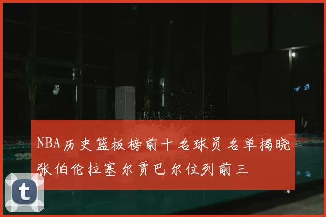 NBA历史篮板榜前十名球员名单揭晓张伯伦拉塞尔贾巴尔位列前三