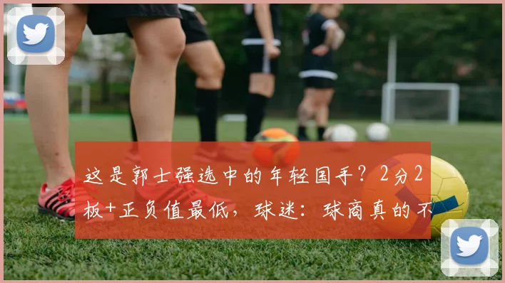 这是郭士强选中的年轻国手？2分2板+正负值最低，球迷：球商真的不行