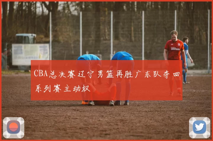 CBA总决赛辽宁男篮再胜广东队夺回系列赛主动权