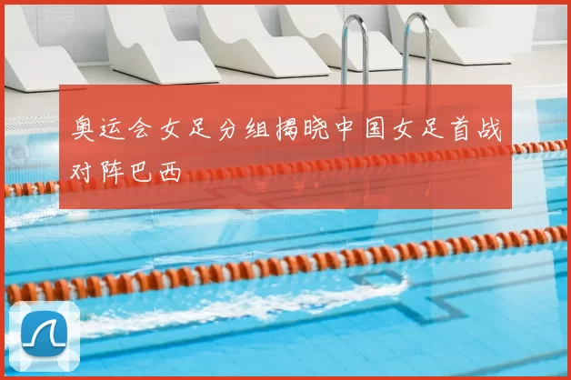 奥运会女足分组揭晓中国女足首战对阵巴西