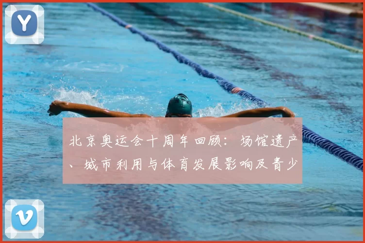 北京奥运会十周年回顾：场馆遗产、城市利用与体育发展影响及青少年培养看点