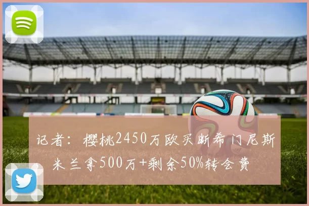 记者:樱桃2450万欧买断希门尼斯,米兰拿500万+剩余50%转会费