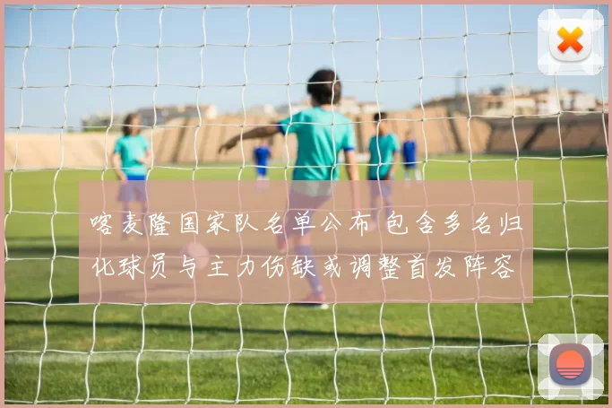 喀麦隆国家队名单公布 包含多名归化球员与主力伤缺或调整首发阵容