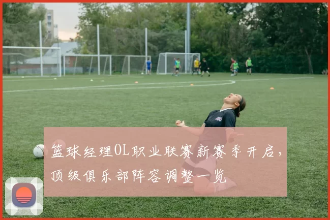 篮球经理OL职业联赛新赛季开启，顶级俱乐部阵容调整一览