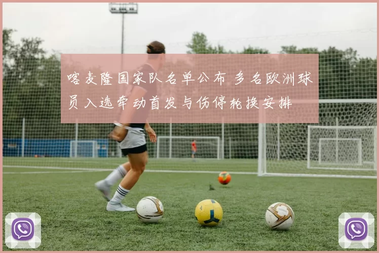 喀麦隆国家队名单公布 多名欧洲球员入选牵动首发与伤停轮换安排