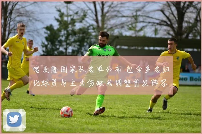 喀麦隆国家队名单公布 包含多名归化球员与主力伤缺或调整首发阵容