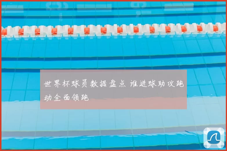 世界杯球员数据盘点 谁进球助攻跑动全面领跑