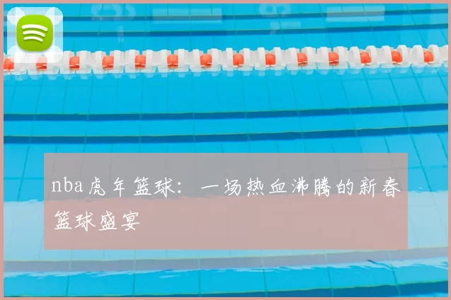 nba虎年篮球：一场热血沸腾的新春篮球盛宴