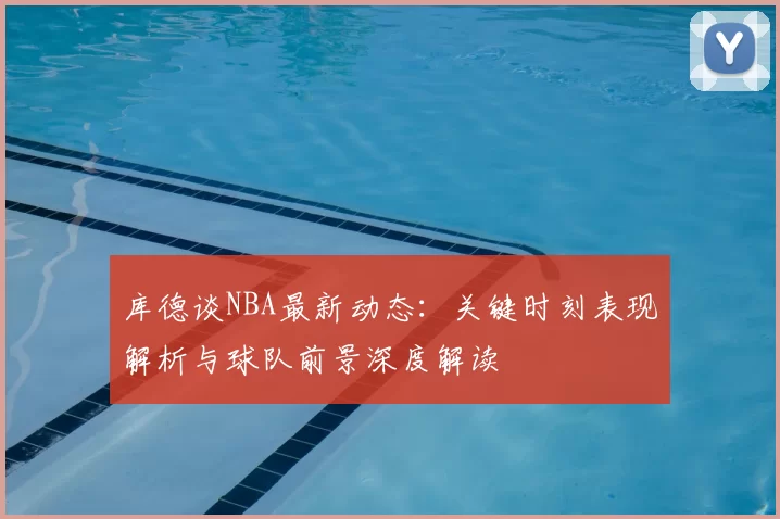 库德谈NBA最新动态:关键时刻表现解析与球队前景深度解读