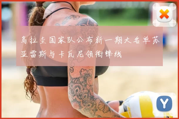 乌拉圭国家队公布新一期大名单苏亚雷斯与卡瓦尼领衔锋线