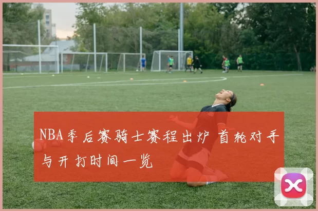 NBA季后赛骑士赛程出炉 首轮对手与开打时间一览