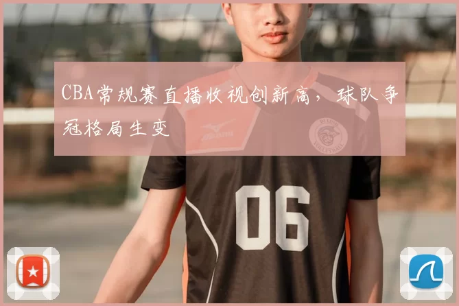 CBA常规赛直播收视创新高,球队争冠格局生变