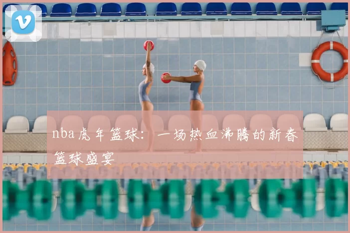 nba虎年篮球：一场热血沸腾的新春篮球盛宴