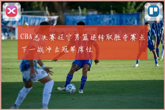 CBA总决赛辽宁男篮逆转取胜夺赛点下一战冲击冠军席位